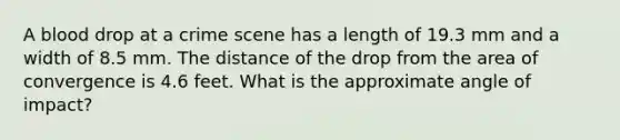 A blood drop at a crime scene has a length of 19.3 mm and a width of 8.5 mm. The distance of the drop from the area of convergence is 4.6 feet. What is the approximate angle of impact?