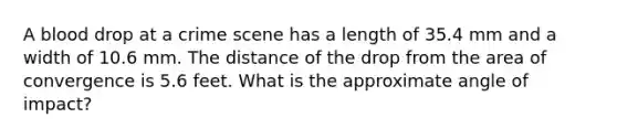 A blood drop at a crime scene has a length of 35.4 mm and a width of 10.6 mm. The distance of the drop from the area of convergence is 5.6 feet. What is the approximate angle of impact?