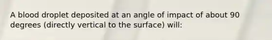 A blood droplet deposited at an angle of impact of about 90 degrees (directly vertical to the surface) will: