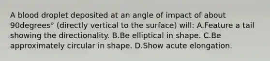 A blood droplet deposited at an angle of impact of about 90degrees° ​(directly vertical to the​ surface) will: A.Feature a tail showing the directionality. B.Be elliptical in shape. C.Be approximately circular in shape. D.Show acute elongation.