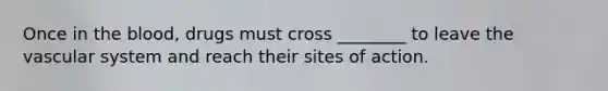 Once in the blood, drugs must cross ________ to leave the vascular system and reach their sites of action.