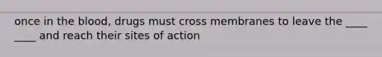 once in the blood, drugs must cross membranes to leave the ____ ____ and reach their sites of action