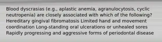 Blood dyscrasias (e.g., aplastic anemia, agranulocytosis, cyclic neutropenia) are closely associated with which of the following? Hereditary gingival fibromatosis Limited hand and movement coordination Long-standing oral ulcerations or unhealed sores Rapidly progressing and aggressive forms of periodontal disease