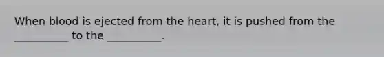 When blood is ejected from the heart, it is pushed from the __________ to the __________.