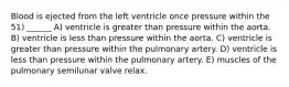 Blood is ejected from the left ventricle once pressure within the 51) ______ A) ventricle is greater than pressure within the aorta. B) ventricle is less than pressure within the aorta. C) ventricle is greater than pressure within the pulmonary artery. D) ventricle is less than pressure within the pulmonary artery. E) muscles of the pulmonary semilunar valve relax.