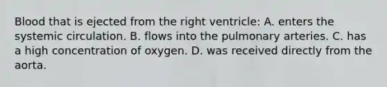 Blood that is ejected from the right ventricle: A. enters the systemic circulation. B. flows into the pulmonary arteries. C. has a high concentration of oxygen. D. was received directly from the aorta.