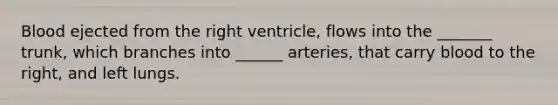 Blood ejected from the right ventricle, flows into the _______ trunk, which branches into ______ arteries, that carry blood to the right, and left lungs.