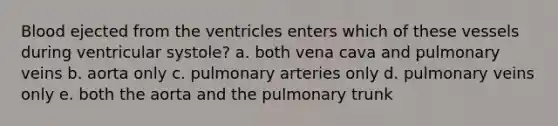 Blood ejected from the ventricles enters which of these vessels during ventricular systole? a. both vena cava and pulmonary veins b. aorta only c. pulmonary arteries only d. pulmonary veins only e. both the aorta and the pulmonary trunk