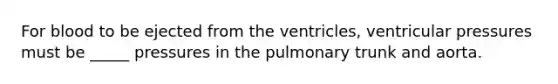 For blood to be ejected from the ventricles, ventricular pressures must be _____ pressures in the pulmonary trunk and aorta.