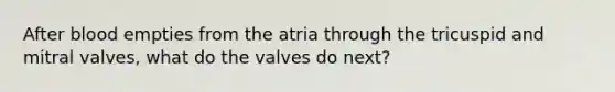 After blood empties from the atria through the tricuspid and mitral valves, what do the valves do next?