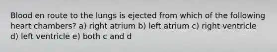 Blood en route to the lungs is ejected from which of the following heart chambers? a) right atrium b) left atrium c) right ventricle d) left ventricle e) both c and d