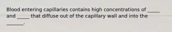 Blood entering capillaries contains high concentrations of _____ and _____ that diffuse out of the capillary wall and into the _______.