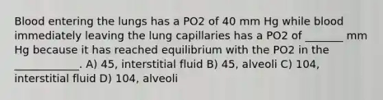 Blood entering the lungs has a PO2 of 40 mm Hg while blood immediately leaving the lung capillaries has a PO2 of _______ mm Hg because it has reached equilibrium with the PO2 in the ____________. A) 45, interstitial fluid B) 45, alveoli C) 104, interstitial fluid D) 104, alveoli