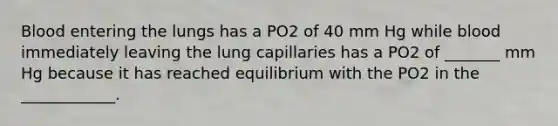 Blood entering the lungs has a PO2 of 40 mm Hg while blood immediately leaving the lung capillaries has a PO2 of _______ mm Hg because it has reached equilibrium with the PO2 in the ____________.