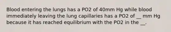 Blood entering the lungs has a PO2 of 40mm Hg while blood immediately leaving the lung capillaries has a PO2 of __ mm Hg because it has reached equilibrium with the PO2 in the __.