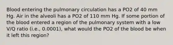 Blood entering the pulmonary circulation has a PO2 of 40 mm Hg. Air in the alveoli has a PO2 of 110 mm Hg. If some portion of the blood entered a region of the pulmonary system with a low V/Q ratio (i.e., 0.0001), what would the PO2 of the blood be when it left this region?