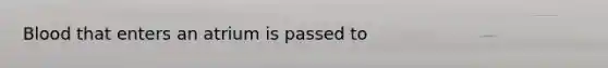 Blood that enters an atrium is passed to