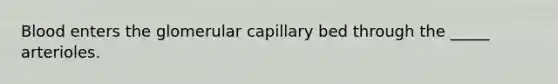 Blood enters the glomerular capillary bed through the _____ arterioles.