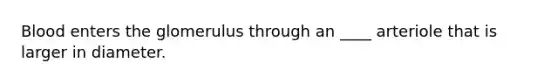 Blood enters the glomerulus through an ____ arteriole that is larger in diameter.