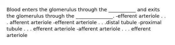 Blood enters the glomerulus through the ___________ and exits the glomerulus through the _______________. -efferent arteriole . . . afferent arteriole -efferent arteriole . . .distal tubule -proximal tubule . . . efferent arteriole -afferent arteriole . . . efferent arteriole