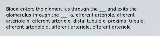 Blood enters the glomerulus through the ___ and exits the glomerulus through the ___. a. efferent arteriole, afferent arteriole b. efferent arteriole, distal tubule c. proximal tubule, efferent arteriole d. afferent arteriole, efferent arteriole