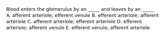 Blood enters the glomerulus by an _____ and leaves by an _____ A. afferent arteriole; efferent venule B. efferent arteriole; afferent arteriole C. afferent arteriole; efferent arteriole D. efferent arteriole; afferent venule E. efferent venule; afferent arteriole