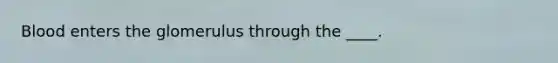 Blood enters the glomerulus through the ____.