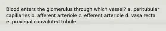 Blood enters the glomerulus through which vessel? a. peritubular capillaries b. afferent arteriole c. efferent arteriole d. vasa recta e. proximal convoluted tubule