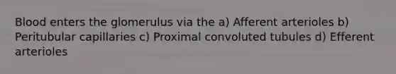 Blood enters the glomerulus via the a) Afferent arterioles b) Peritubular capillaries c) Proximal convoluted tubules d) Efferent arterioles