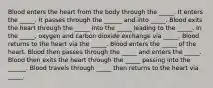 Blood enters the heart from the body through the _____. It enters the _____. It passes through the ______ and into _____. Blood exits the heart through the _____ into the _____ leading to the _____. In the _____, oxygen and carbon dioxide exchange via _____. Blood returns to the heart via the _____. Blood enters the _____ of the heart. Blood then passes through the _____ and enters the _____. Blood then exits the heart through the _____ passing into the ______. Blood travels through _____ then returns to the heart via _____.