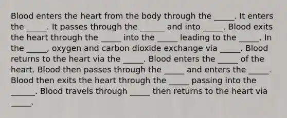 Blood enters the heart from the body through the _____. It enters the _____. It passes through the ______ and into _____. Blood exits the heart through the _____ into the _____ leading to the _____. In the _____, oxygen and carbon dioxide exchange via _____. Blood returns to the heart via the _____. Blood enters the _____ of the heart. Blood then passes through the _____ and enters the _____. Blood then exits the heart through the _____ passing into the ______. Blood travels through _____ then returns to the heart via _____.