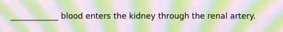 ____________ blood enters the kidney through the renal artery.