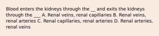 Blood enters the kidneys through the __ and exits the kidneys through the ___ A. Renal veins, renal capillaries B. Renal veins, renal arteries C. Renal capillaries, renal arteries D. Renal arteries, renal veins