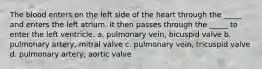 The blood enters on the left side of the heart through the _____ and enters the left atrium. It then passes through the _____ to enter the left ventricle. a. pulmonary vein, bicuspid valve b. pulmonary artery, mitral valve c. pulmonary vein, tricuspid valve d. pulmonary artery, aortic valve