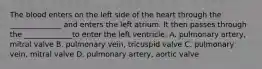 The blood enters on the left side of the heart through the ______________ and enters the left atrium. It then passes through the _____________to enter the left ventricle. A. pulmonary artery, mitral valve B. pulmonary vein, tricuspid valve C. pulmonary vein, mitral valve D. pulmonary artery, aortic valve