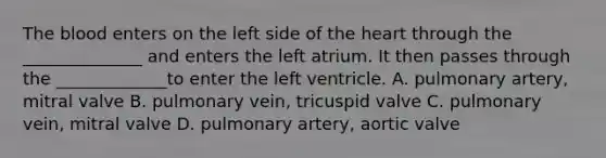 The blood enters on the left side of the heart through the ______________ and enters the left atrium. It then passes through the _____________to enter the left ventricle. A. pulmonary artery, mitral valve B. pulmonary vein, tricuspid valve C. pulmonary vein, mitral valve D. pulmonary artery, aortic valve