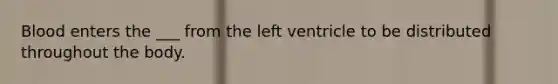 Blood enters the ___ from the left ventricle to be distributed throughout the body.