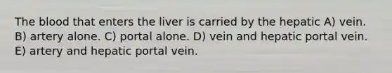 The blood that enters the liver is carried by the hepatic A) vein. B) artery alone. C) portal alone. D) vein and hepatic portal vein. E) artery and hepatic portal vein.