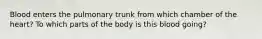 Blood enters the pulmonary trunk from which chamber of the heart? To which parts of the body is this blood going?