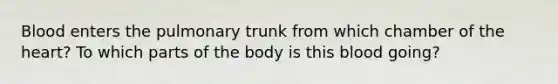 Blood enters the pulmonary trunk from which chamber of the heart? To which parts of the body is this blood going?