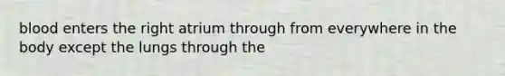 blood enters the right atrium through from everywhere in the body except the lungs through the