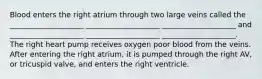 Blood enters the right atrium through two large veins called the ____________________ ____________________ ____________________ and ____________________ ____________________ ____________________. The right heart pump receives oxygen poor blood from the veins. After entering the right atrium, it is pumped through the right AV, or tricuspid valve, and enters the right ventricle.