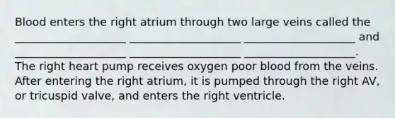 Blood enters the right atrium through two large veins called the ____________________ ____________________ ____________________ and ____________________ ____________________ ____________________. The right heart pump receives oxygen poor blood from the veins. After entering the right atrium, it is pumped through the right AV, or tricuspid valve, and enters the right ventricle.