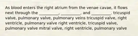 As blood enters the right atrium from the venae cavae, it flows next through the __________, __________, and __________. tricuspid valve, pulmonary valve, pulmonary veins tricuspid valve, right ventricle, pulmonary valve right ventricle, tricuspid valve, pulmonary valve mitral valve, right ventricle, pulmonary valve