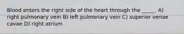 Blood enters the right side of the heart through the _____. A) right pulmonary vein B) left pulmonary vein C) superior venae cavae D) right atrium