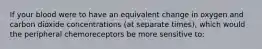 If your blood were to have an equivalent change in oxygen and carbon dioxide concentrations (at separate times), which would the peripheral chemoreceptors be more sensitive to: