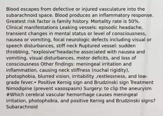 Blood escapes from defective or injured vasculature into the subarachnoid space. Blood produces an inflammatory response. Greatest risk factor is family history. Mortality rate is 50%. Clinical manifestations Leaking vessels: episodic headache, transient changes in mental status or level of consciousness, nausea or vomiting, focal neurologic defects including visual or speech disturbances, stiff neck Ruptured vessel: sudden throbbing, "explosive"headache associated with nausea and vomiting, visual disturbances, motor deficits, and loss of consciousness Other findings: meningeal irritation and inflammation, causing neck stiffness (nuchal rigidity), photophobia, blurred vision, irritability ,restlessness, and low-grade fever.• Positive Kernig sign and Brudzinski sign Treatment Nimodipine (prevent vasospasm) Surgery: to clip the aneurysm #Which cerebral vascular hemorrhage causes meningeal irritation, photophobia, and positive Kernig and Brudzinski signs? Subarachnoid