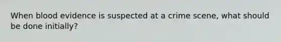 When blood evidence is suspected at a crime scene, what should be done initially?