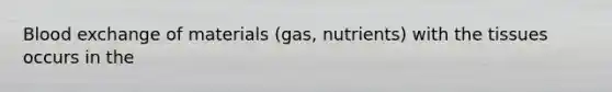 Blood exchange of materials (gas, nutrients) with the tissues occurs in the