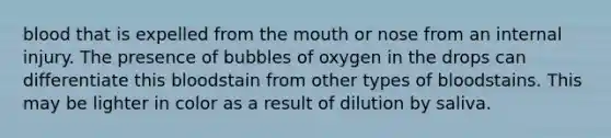 blood that is expelled from <a href='https://www.questionai.com/knowledge/krBoWYDU6j-the-mouth' class='anchor-knowledge'>the mouth</a> or nose from an internal injury. The presence of bubbles of oxygen in the drops can differentiate this bloodstain from other types of bloodstains. This may be lighter in color as a result of dilution by saliva.